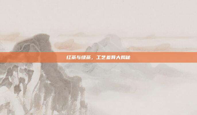 红茶与绿茶，工艺差异大揭秘