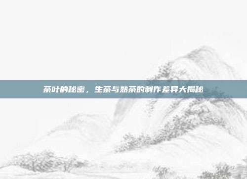 茶叶的秘密，生茶与熟茶的制作差异大揭秘
