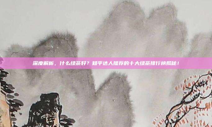 深度解析，什么绿茶好？知乎达人推荐的十大绿茶排行榜揭秘！