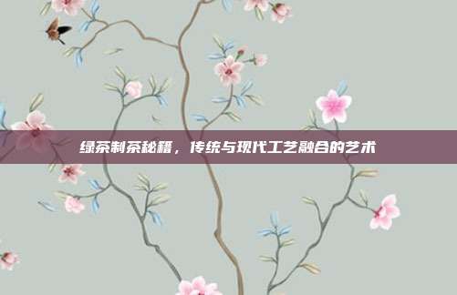 绿茶制茶秘籍，传统与现代工艺融合的艺术