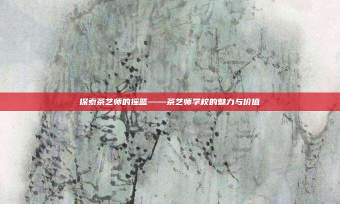 探索茶艺师的摇篮——茶艺师学校的魅力与价值