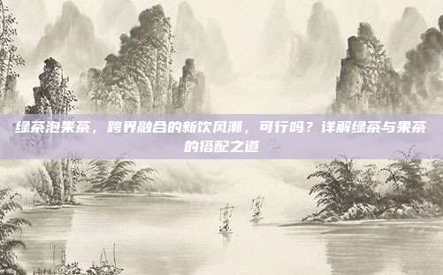 绿茶泡果茶，跨界融合的新饮风潮，可行吗？详解绿茶与果茶的搭配之道