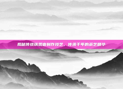 揭秘传统铁观音制作技艺，传承千年的茶艺精华