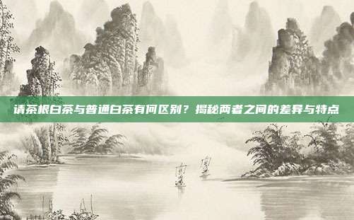 请茶根白茶与普通白茶有何区别？揭秘两者之间的差异与特点