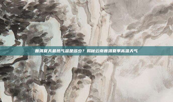 普洱夏天最热气温是多少？揭秘云南普洱夏季高温天气