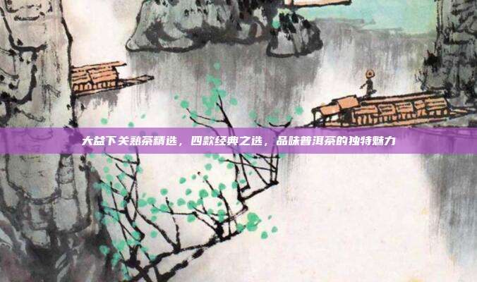 大益下关熟茶精选，四款经典之选，品味普洱茶的独特魅力