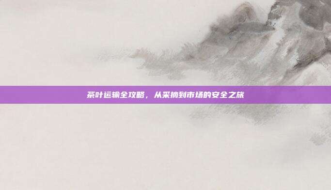 茶叶运输全攻略，从采摘到市场的安全之旅
