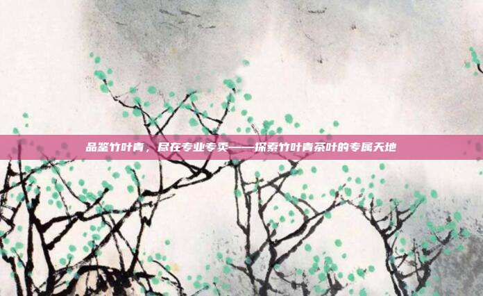 品鉴竹叶青，尽在专业专卖——探索竹叶青茶叶的专属天地