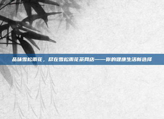 品味雪松雨花，尽在雪松雨花茶网店——你的健康生活新选择