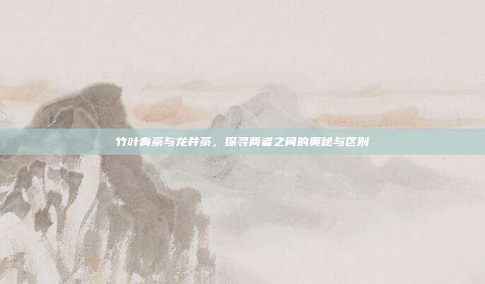 竹叶青茶与龙井茶，探寻两者之间的奥秘与区别