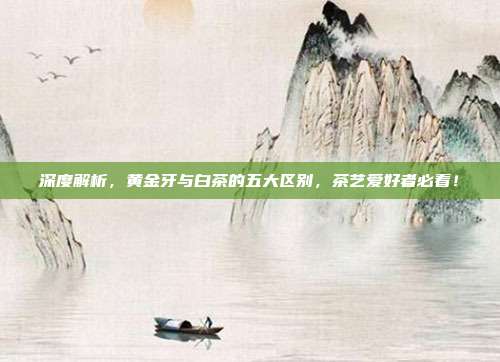 深度解析，黄金牙与白茶的五大区别，茶艺爱好者必看！