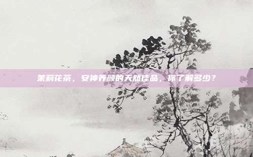 茉莉花茶，安神养颜的天然佳品，你了解多少？