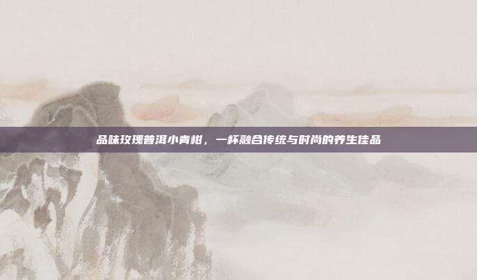 品味玫瑰普洱小青柑，一杯融合传统与时尚的养生佳品