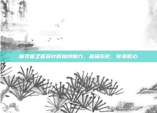 探寻嘉之首茶叶的独特魅力，品味历史，传承匠心