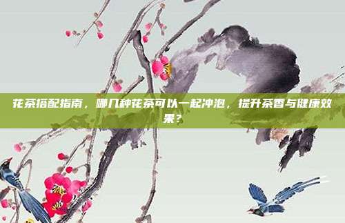 花茶搭配指南，哪几种花茶可以一起冲泡，提升茶香与健康效果？