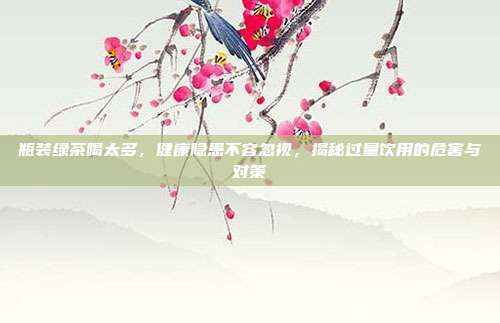瓶装绿茶喝太多，健康隐患不容忽视，揭秘过量饮用的危害与对策