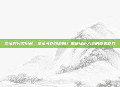绿茶的另类用途，绿茶可以炒菜吗？揭秘绿茶入菜的奇妙魅力