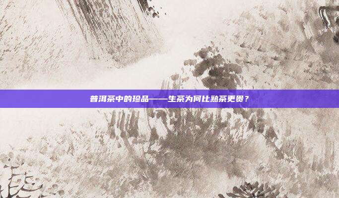 普洱茶中的珍品——生茶为何比熟茶更贵？