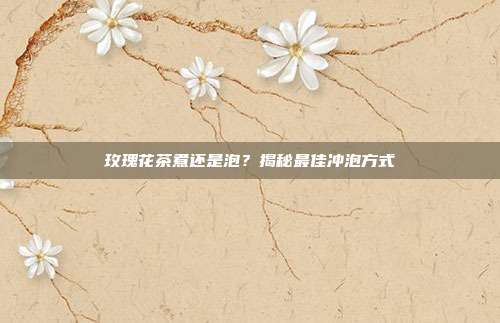 玫瑰花茶煮还是泡？揭秘最佳冲泡方式