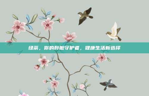 绿茶，你的肝脏守护者，健康生活新选择