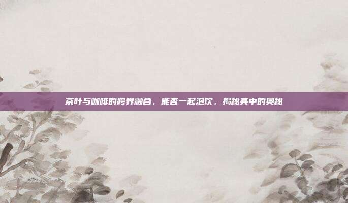 茶叶与咖啡的跨界融合，能否一起泡饮，揭秘其中的奥秘