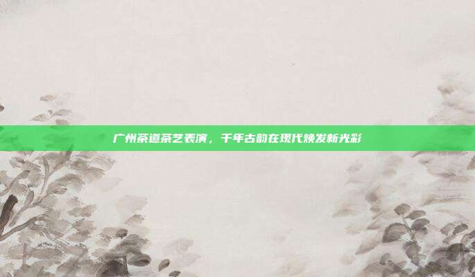 广州茶道茶艺表演，千年古韵在现代焕发新光彩