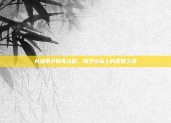 台湾茶叶购买攻略，探寻宝岛上的茶香之源