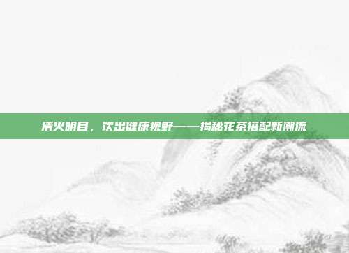 清火明目，饮出健康视野——揭秘花茶搭配新潮流