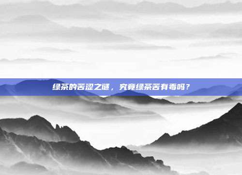 绿茶的苦涩之谜，究竟绿茶苦有毒吗？