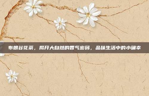 布朗谷花茶，揭开大自然的香气密码，品味生活中的小确幸