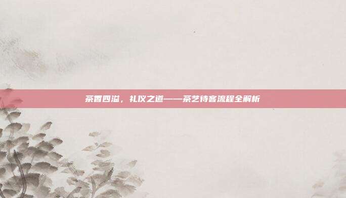 茶香四溢，礼仪之道——茶艺待客流程全解析