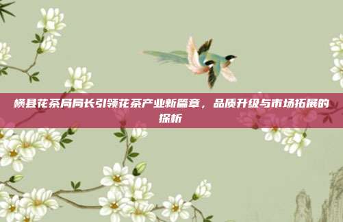 横县花茶局局长引领花茶产业新篇章，品质升级与市场拓展的探析