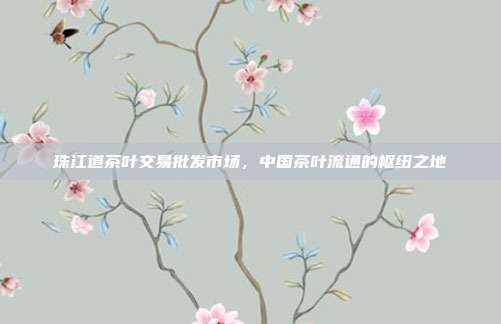 珠江道茶叶交易批发市场，中国茶叶流通的枢纽之地