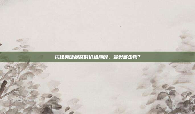 揭秘英德绿茶的价格巅峰，最贵多少钱？