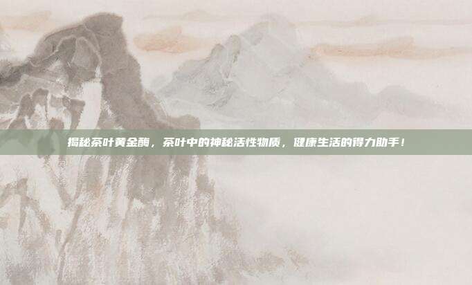 揭秘茶叶黄金酶，茶叶中的神秘活性物质，健康生活的得力助手！