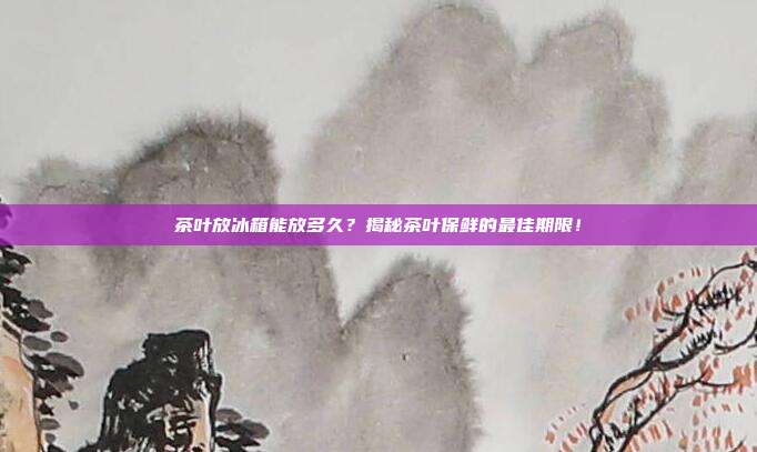 茶叶放冰箱能放多久？揭秘茶叶保鲜的最佳期限！