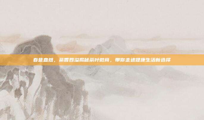 春意盎然，茶香四溢揭秘茶叶微商，带你走进健康生活新选择
