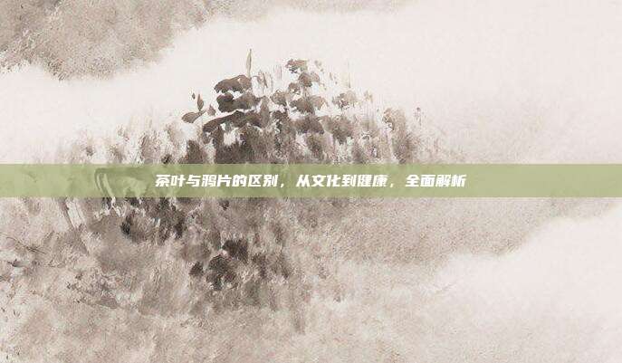 茶叶与鸦片的区别，从文化到健康，全面解析