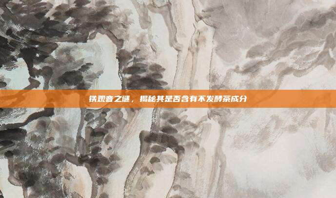 铁观音之谜，揭秘其是否含有不发酵茶成分
