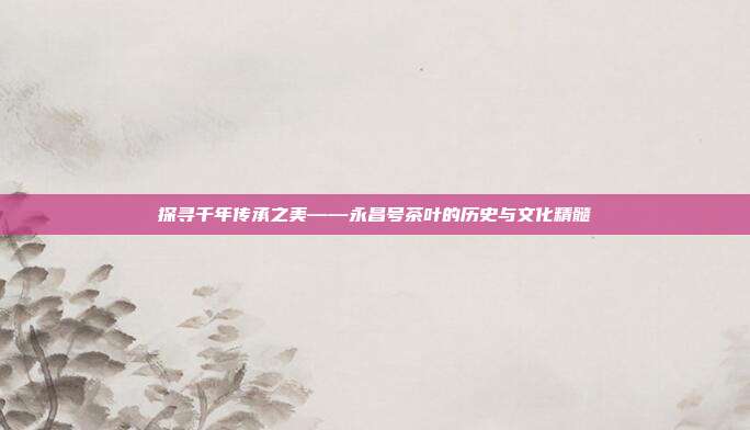 探寻千年传承之美——永昌号茶叶的历史与文化精髓