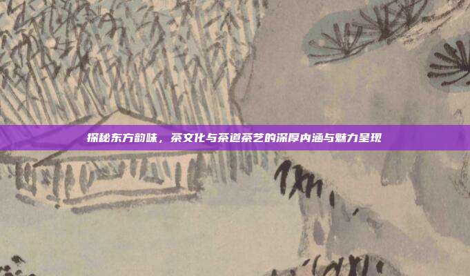 探秘东方韵味，茶文化与茶道茶艺的深厚内涵与魅力呈现