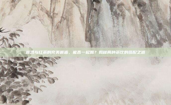 普洱与红茶的完美邂逅，能否一起喝？揭秘两种茶饮的搭配之道