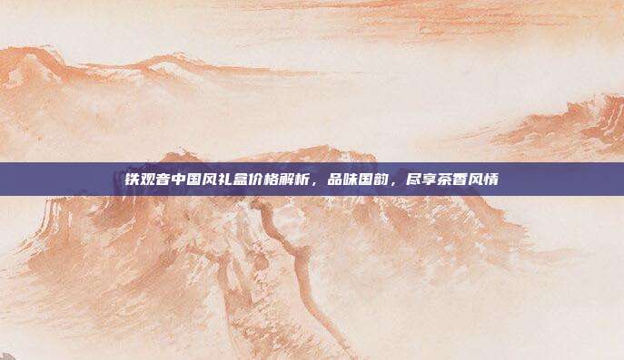 铁观音中国风礼盒价格解析，品味国韵，尽享茶香风情
