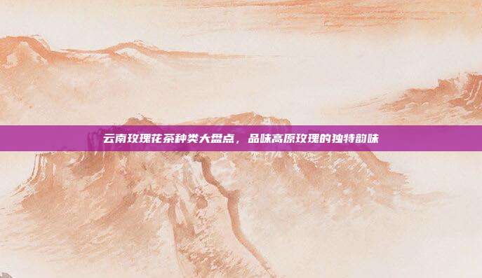 云南玫瑰花茶种类大盘点，品味高原玫瑰的独特韵味