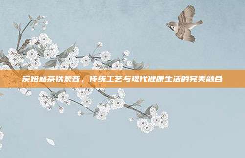 炭焙熟茶铁观音，传统工艺与现代健康生活的完美融合