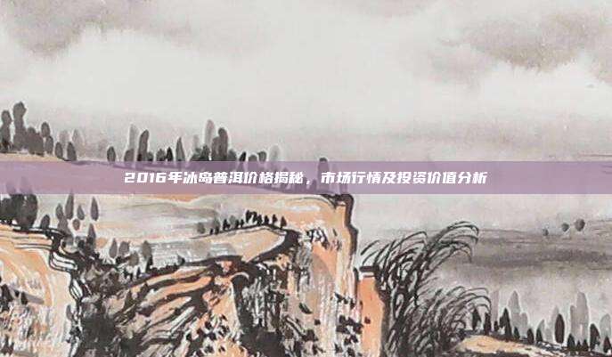 2016年冰岛普洱价格揭秘，市场行情及投资价值分析