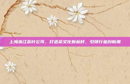 上海浙江茶叶公司，打造茶文化新标杆，引领行业创新潮