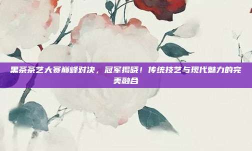黑茶茶艺大赛巅峰对决，冠军揭晓！传统技艺与现代魅力的完美融合