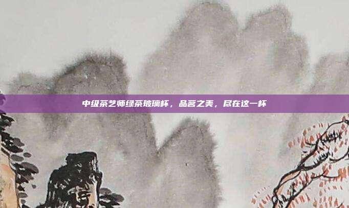 中级茶艺师绿茶玻璃杯，品茗之美，尽在这一杯