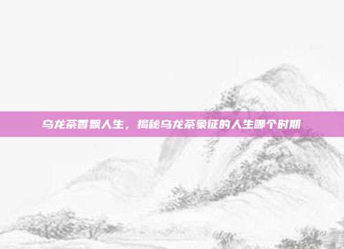 乌龙茶香飘人生，揭秘乌龙茶象征的人生哪个时期